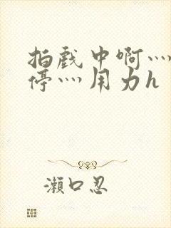 拍戏中啊灬啊别停灬用力h