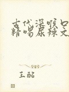 古代深喉口爆吞精喝尿辣文肉欲小说