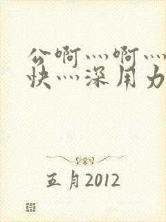 公啊灬啊灬啊灬快灬深用力小说