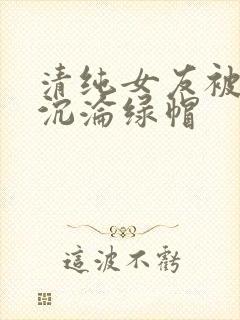 清纯女友被调教沉沦绿帽