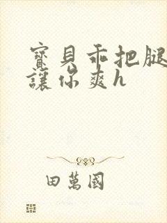 宝贝乖把腿张开让你爽h