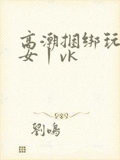 高潮捆绑玩弄美女丨vk