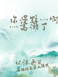 你慢点灬啊灬快灬高潮了