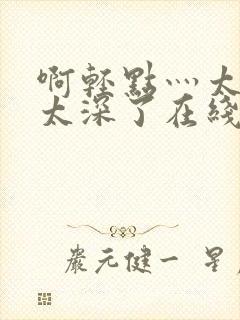 啊轻点灬太粗嗯太深了在线