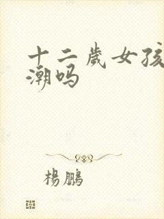 十二岁女孩有高潮吗