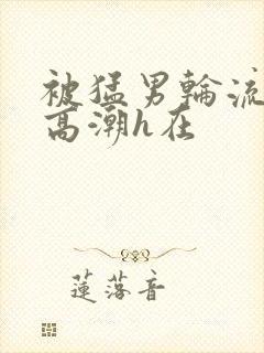 被猛男轮流澡到高潮h在