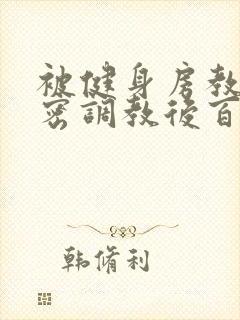 被健身房教练秘密调教后百无禁忌