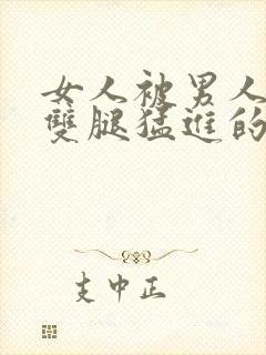 女人被男人扒开双腿猛进的视频