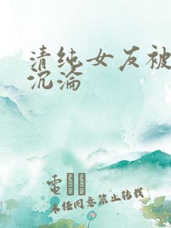 清纯女友被调教沉沦