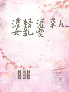 浓精灌孕h_攵女乱爱