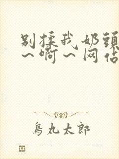 别揉我奶头～嗯～啊～网站