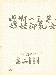 嗯啊~玉足稚嫩奶娃脚乱女