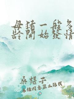 母猪一般多大年龄开始发情