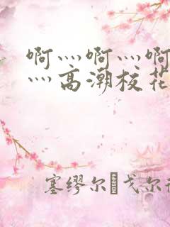 啊灬啊灬啊灬快灬高潮校花视频