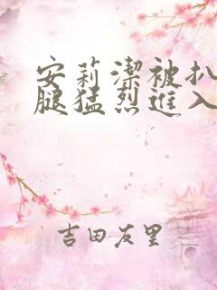 安莉洁被扒开双腿猛烈进入的视频