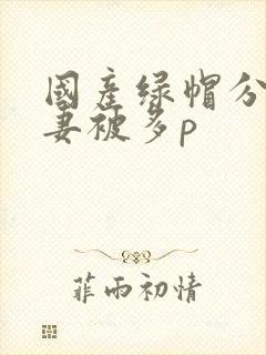 国产绿帽分享娇妻被多p