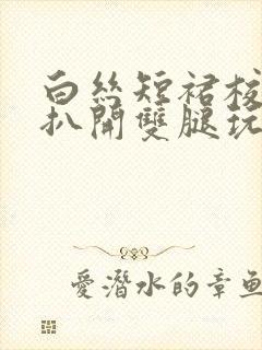 白丝短裙校花被扒开双腿玩弄