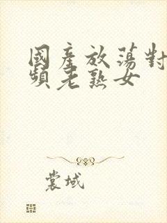 国产放荡对白视频老熟女