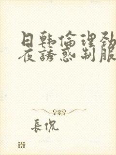 日韩伦理劲爆午夜诱惑制服丝袜爽片