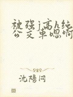 被强j高h纯肉公交车嗯啊被迫