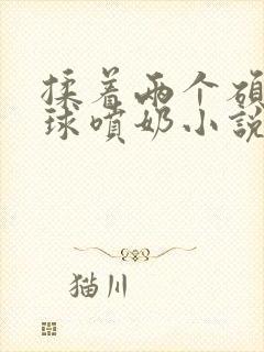 揉着两个硕大乳球喷奶小说