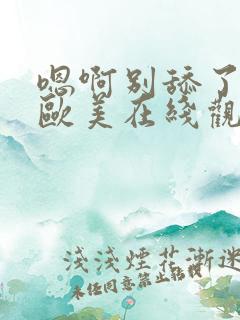 嗯啊别舔了三级欧美在线观看