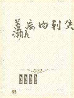 羡忘肉到失禁高潮h