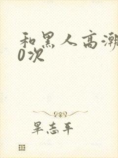 和黑人高潮了10次