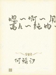 嗯～啊～用力～高h～纯肉～男男