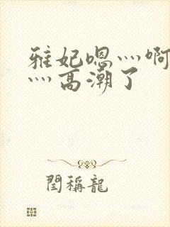 雅妃嗯灬啊灬快灬高潮了