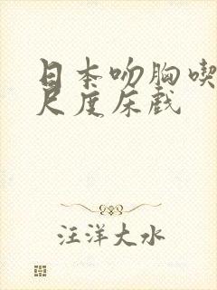 日本吻胸吃奶大尺度床戏