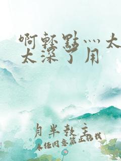 啊轻点灬太粗嗯太深了用