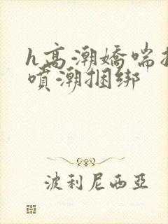 h高潮娇喘抽搐喷潮捆绑