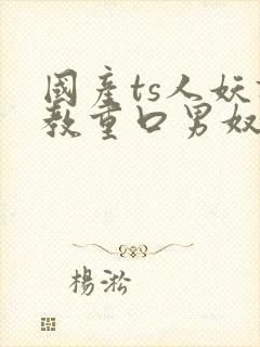 国产ts人妖调教重口男奴