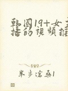 韩国19+女主播的视频推荐