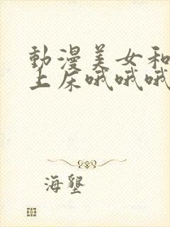 动漫美女和男子上床哦哦哦网站