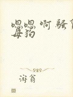 嗯嗯 啊 骚货母狗