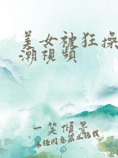 美女被狂操的高潮视频