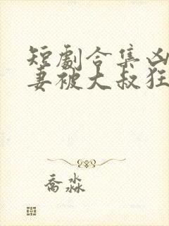 短剧合集凶萌娇妻被大叔狂宠