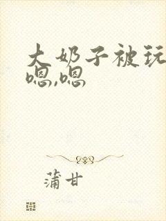 大奶子被玩坏了嗯,嗯