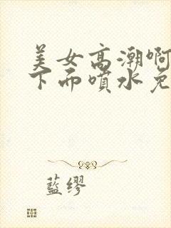 美女高潮啊啊啊下面喷水免费视频