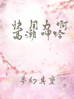 快 用力 啊 高潮 呻吟