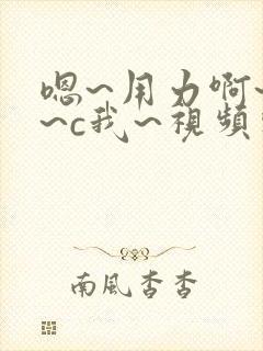 嗯~用力啊~嗯~c我~视频软件