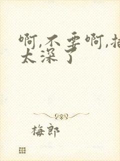 啊,不要啊,插太深了