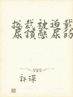 总裁被迫戴上憋尿锁憋尿的小说