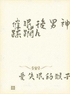 催眠后男神任我蹂躏h