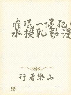 催眠~侵犯の奶水授乳动漫