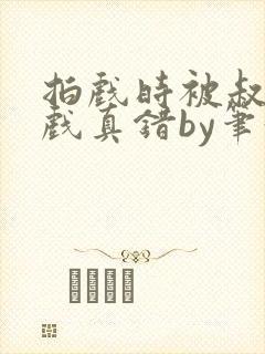 拍戏时被叔叔假戏真错by笔趣阁阅读