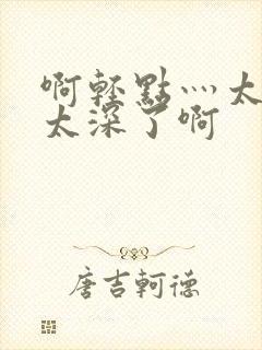 啊轻点灬太粗嗯太深了啊