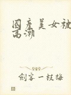 国产美女被遭强高潮